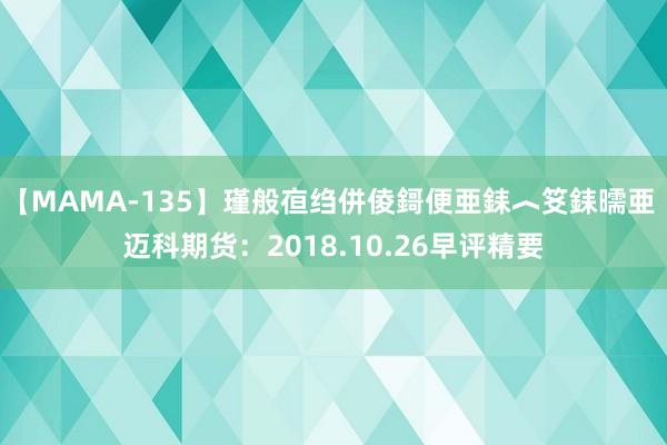 【MAMA-135】瑾般亱绉併倰鎶便亜銇︿笅銇曘亜 迈科期货：2018.10.26早评精要