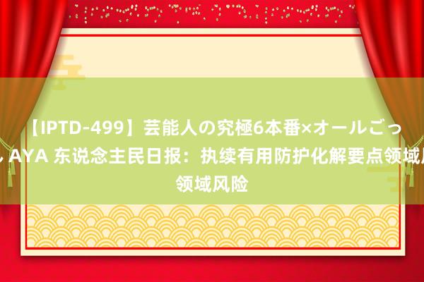 【IPTD-499】芸能人の究極6本番×オールごっくん AYA 东说念主民日报：执续有用防护化解要点领域风险