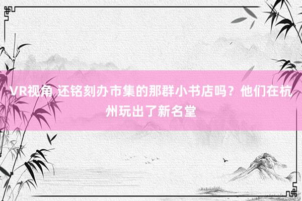 VR视角 还铭刻办市集的那群小书店吗？他们在杭州玩出了新名堂