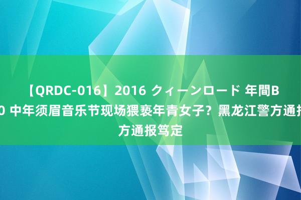 【QRDC-016】2016 クィーンロード 年間BEST10 中年须眉音乐节现场猥亵年青女子？黑龙江警方通报笃定