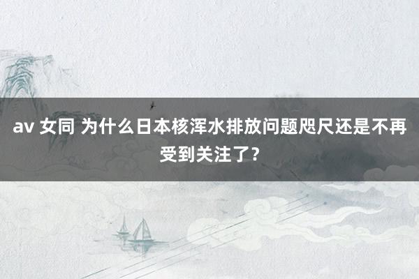 av 女同 为什么日本核浑水排放问题咫尺还是不再受到关注了？
