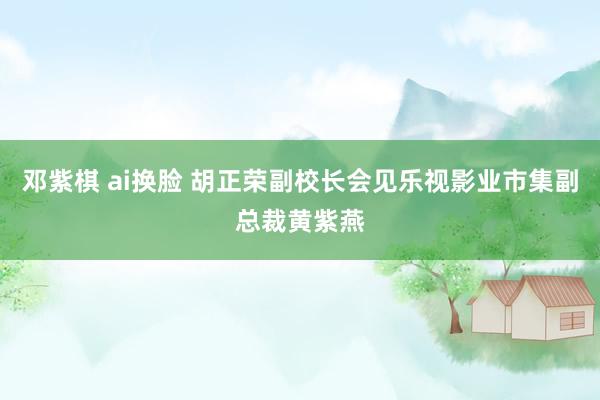 邓紫棋 ai换脸 胡正荣副校长会见乐视影业市集副总裁黄紫燕