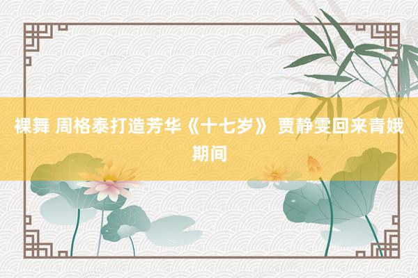裸舞 周格泰打造芳华《十七岁》 贾静雯回来青娥期间