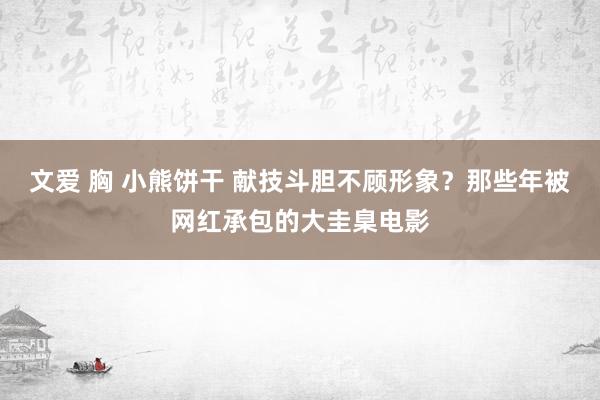 文爱 胸 小熊饼干 献技斗胆不顾形象？那些年被网红承包的大圭臬电影