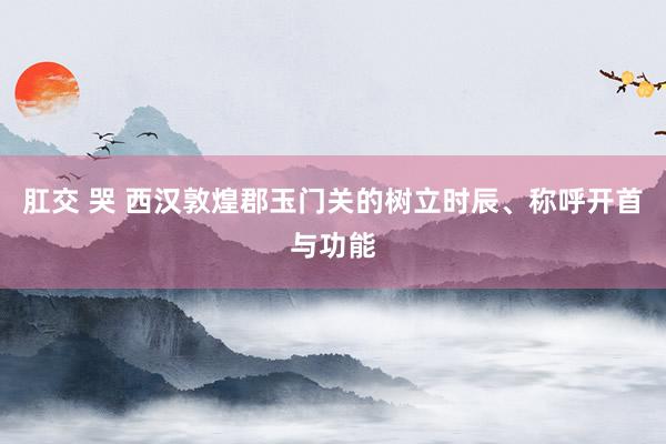 肛交 哭 西汉敦煌郡玉门关的树立时辰、称呼开首与功能