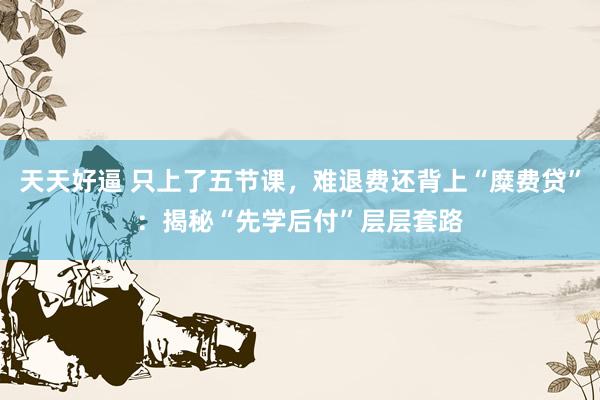 天天好逼 只上了五节课，难退费还背上“糜费贷”：揭秘“先学后付”层层套路