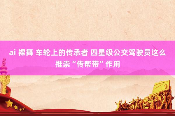 ai 裸舞 车轮上的传承者 四星级公交驾驶员这么推崇“传帮带”作用