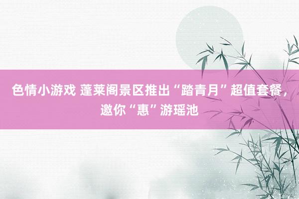 色情小游戏 蓬莱阁景区推出“踏青月”超值套餐，邀你“惠”游瑶池