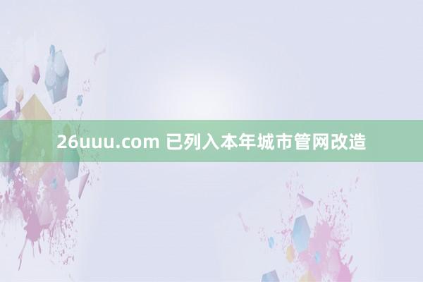 26uuu.com 已列入本年城市管网改造