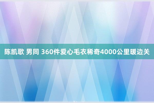 陈凯歌 男同 360件爱心毛衣稀奇4000公里暖边关
