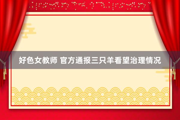 好色女教师 官方通报三只羊看望治理情况