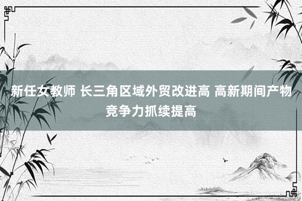 新任女教师 长三角区域外贸改进高 高新期间产物竞争力抓续提高