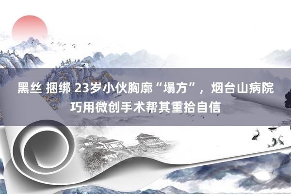 黑丝 捆绑 23岁小伙胸廓“塌方”，烟台山病院巧用微创手术帮其重拾自信