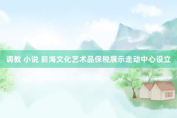 调教 小说 前海文化艺术品保税展示走动中心设立