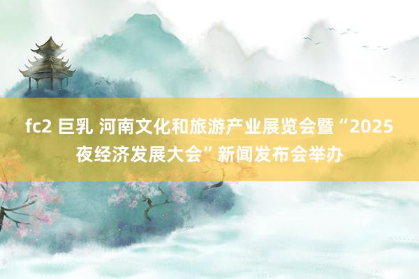 fc2 巨乳 河南文化和旅游产业展览会暨“2025夜经济发展大会”新闻发布会举办
