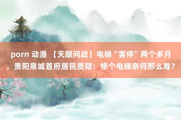 porn 动漫 【天眼问政】电梯“罢停”两个多月，贵阳泉城首府居民质疑：修个电梯奈何那么难？