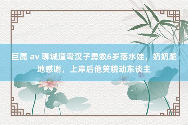 巨屌 av 聊城遛弯汉子勇救6岁落水娃，奶奶跪地感谢，上岸后他笑貌动东谈主
