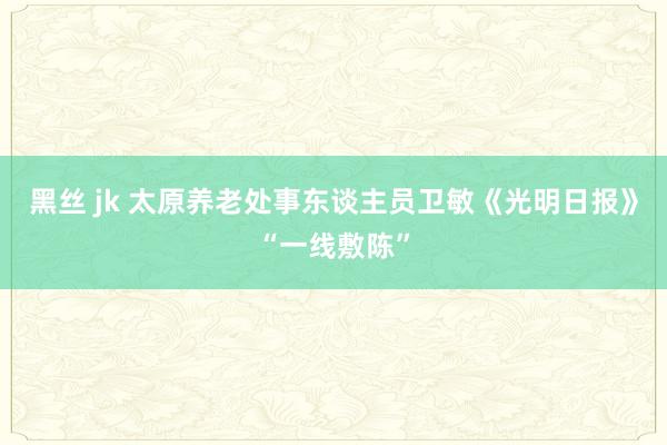 黑丝 jk 太原养老处事东谈主员卫敏《光明日报》“一线敷陈”