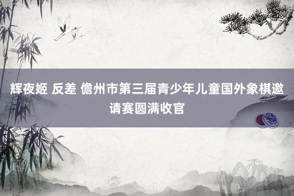 辉夜姬 反差 儋州市第三届青少年儿童国外象棋邀请赛圆满收官