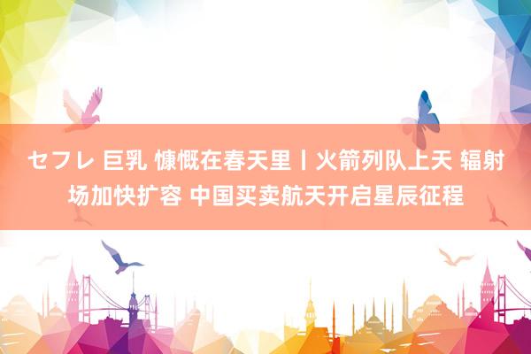 セフレ 巨乳 慷慨在春天里丨火箭列队上天 辐射场加快扩容 中国买卖航天开启星辰征程