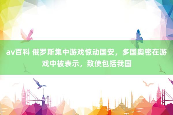 av百科 俄罗斯集中游戏惊动国安，多国奥密在游戏中被表示，致使包括我国