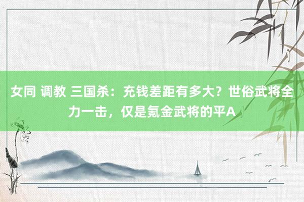 女同 调教 三国杀：充钱差距有多大？世俗武将全力一击，仅是氪金武将的平A