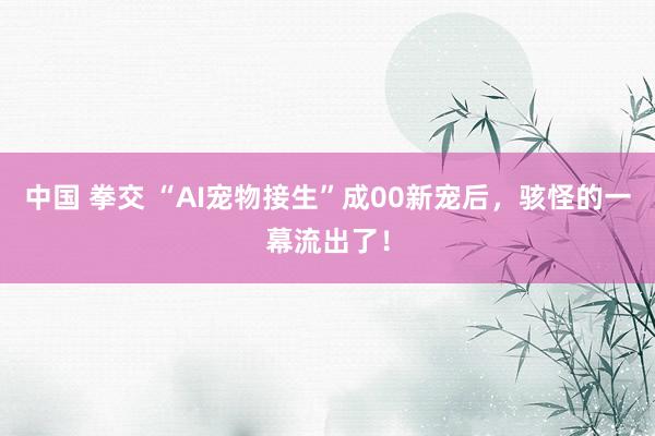 中国 拳交 “AI宠物接生”成00新宠后，骇怪的一幕流出了！