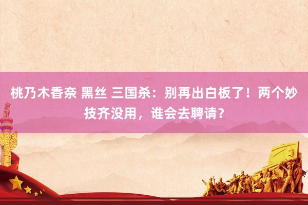 桃乃木香奈 黑丝 三国杀：别再出白板了！两个妙技齐没用，谁会去聘请？