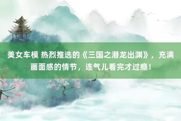 美女车模 热烈推选的《三国之潜龙出渊》，充满画面感的情节，连气儿看完才过瘾！