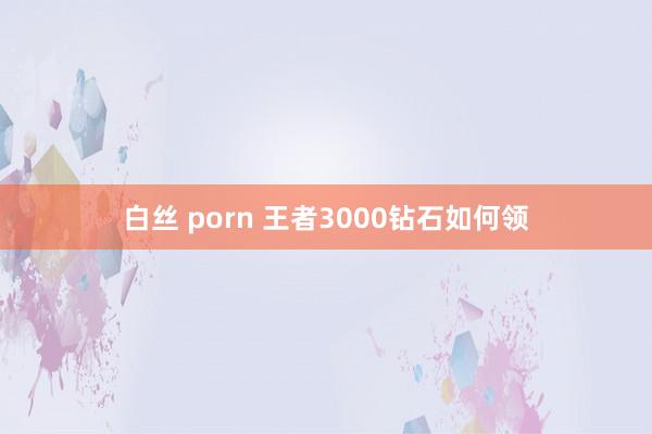 白丝 porn 王者3000钻石如何领