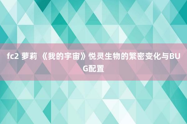 fc2 萝莉 《我的宇宙》悦灵生物的繁密变化与BUG配置