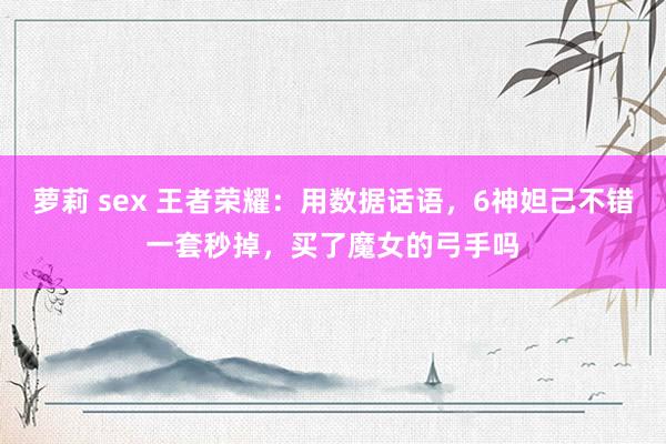 萝莉 sex 王者荣耀：用数据话语，6神妲己不错一套秒掉，买了魔女的弓手吗