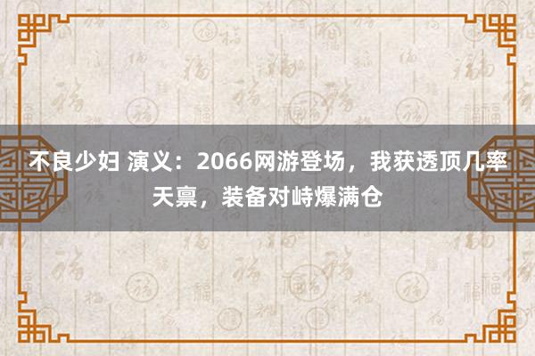 不良少妇 演义：2066网游登场，我获透顶几率天禀，装备对峙爆满仓