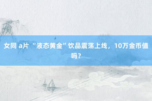 女同 a片 “液态黄金”饮品震荡上线，10万金币值吗？
