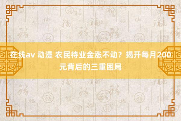 在线av 动漫 农民待业金涨不动？揭开每月200元背后的三重困局