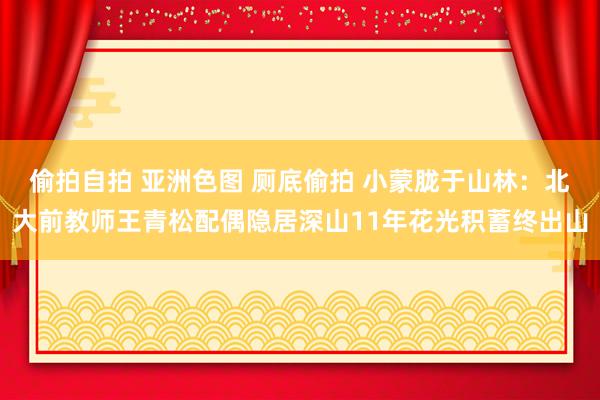 偷拍自拍 亚洲色图 厕底偷拍 小蒙胧于山林：北大前教师王青松配偶隐居深山11年花光积蓄终出山
