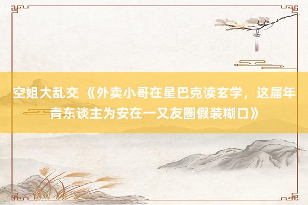 空姐大乱交 《外卖小哥在星巴克读玄学，这届年青东谈主为安在一又友圈假装糊口》