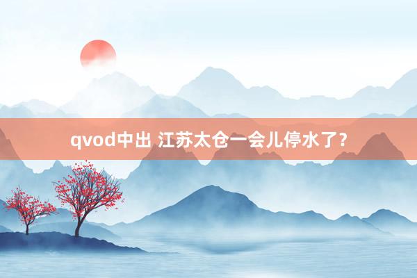 qvod中出 江苏太仓一会儿停水了？