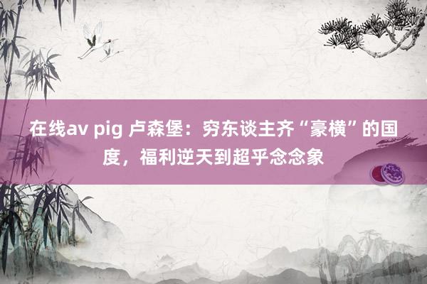 在线av pig 卢森堡：穷东谈主齐“豪横”的国度，福利逆天到超乎念念象