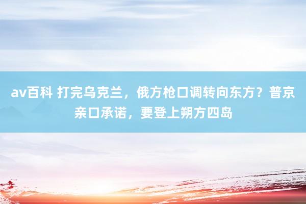 av百科 打完乌克兰，俄方枪口调转向东方？普京亲口承诺，要登上朔方四岛