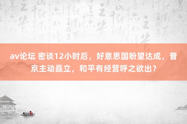 av论坛 密谈12小时后，好意思国盼望达成，普京主动矗立，和平有经营呼之欲出？