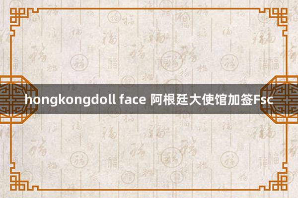 hongkongdoll face 阿根廷大使馆加签Fsc