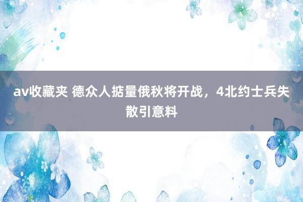 av收藏夹 德众人掂量俄秋将开战，4北约士兵失散引意料