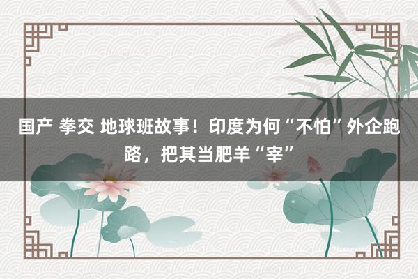 国产 拳交 地球班故事！印度为何“不怕”外企跑路，把其当肥羊“宰”