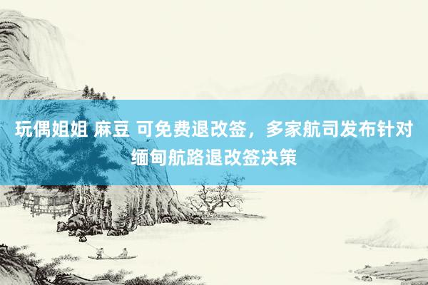 玩偶姐姐 麻豆 可免费退改签，多家航司发布针对缅甸航路退改签决策