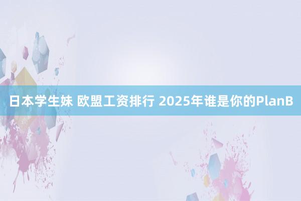 日本学生妹 欧盟工资排行 2025年谁是你的PlanB