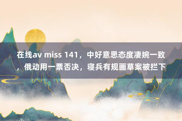 在线av miss 141，中好意思态度凄婉一致，俄动用一票否决，寝兵有规画草案被拦下