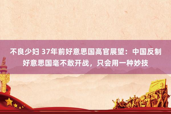 不良少妇 37年前好意思国高官展望：中国反制好意思国毫不敢开战，只会用一种妙技
