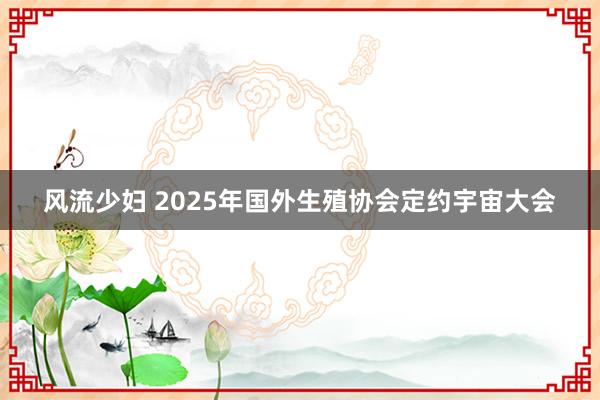 风流少妇 2025年国外生殖协会定约宇宙大会