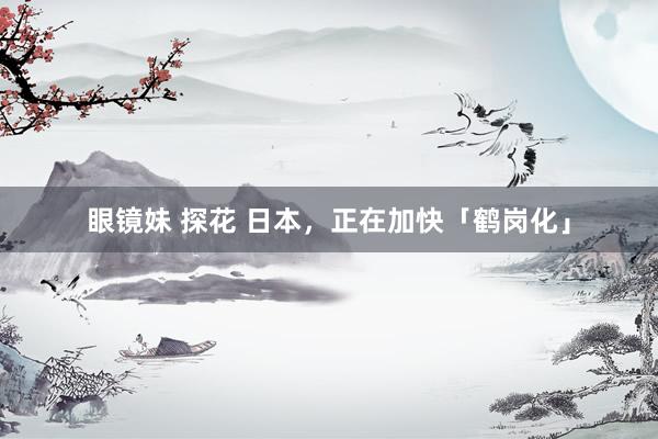 眼镜妹 探花 日本，正在加快「鹤岗化」
